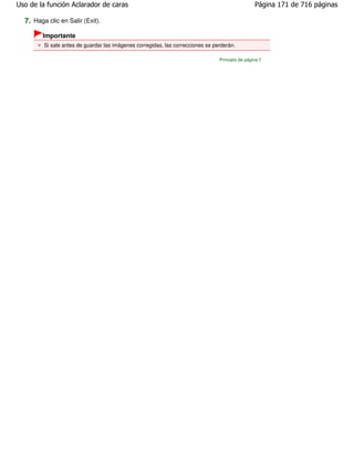 Uso de la función Aclarador de caras                                                              Página 171 de 716 páginas

  7. Haga clic en Salir (Exit).
        Importante
         Si sale antes de guardar las imágenes corregidas, las correcciones se perderán.

                                                                                 Principio de página
 