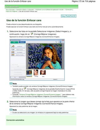 Uso de la función Enfocar cara                                                                               Página 172 de 716 páginas



 Guía avanzada > Impresión desde un ordenador > Impresión con el software de aplicación incluido > Corrección y
 mejora de imágenes > Uso de la función Enfocar cara




  Uso de la función Enfocar cara
  Puede enfocar la cara desenfocada de una fotografía.
  Puede ejecutar la función Enfocar cara tanto de forma manual como automáticamente.


  1. Seleccione las fotos en la pantalla Seleccionar imágenes (Select Images) y, a
       continuación, haga clic en             (Corregir/Mejorar imágenes).
       Aparecerá la ventana Corregir/Mejorar imágenes (Correct/Enhance Images).




            Nota
           También puede acceder a la ventana Corregir/Mejorar imágenes (Correct/Enhance Images)
           haciendo clic en        (Corregir/Mejorar imágenes) de la pantalla Diseño/Imprimir (Layout/Print)
           o Editar (Edit). En tal caso, sólo se podrá corregir/mejorar la imagen mostrada en la vista
           preliminar.
           Consulte "Ventana Corregir/Mejorar imágenes (Correct/Enhance Images) " para obtener más
           información sobre la ventana Corregir/Mejorar imágenes (Correct/Enhance Images).


  2. Seleccione la imagen que desee corregir de la lista que aparece en la parte inferior
       de la ventana Corregir/Mejorar imágenes (Correct/Enhance Images).
       Aparecerá la vista preliminar de la imagen.

            Nota
           Si sólo se selecciona una imagen, la miniatura no aparecerá bajo la vista preliminar.




  Corrección automática
 