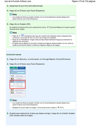 Uso de la función Enfocar cara                                                                     Página 173 de 716 páginas

  3. Asegúrese de que Auto esté seleccionado.

  4. Haga clic en Enfocar cara (Face Sharpener).
         Nota
         Los niveles de efecto se pueden cambiar con el control deslizante situado debajo de la
         opción Enfocar cara (Face Sharpener).


  5. Haga clic en Aceptar (OK).
     Se realizará el enfoque de la cara y aparecerá la marca    (Corrección/Mejora) en la parte superior
     izquierda de la imagen.

         Nota
         Haga clic en       (Comparar) para que se muestren las imágenes antes y después de la
         corrección, una al lado de otra, con el fin de comparar el resultado.
         Haga clic en Restablecer imagen seleccionada (Reset Selected Image) para deshacer la
         operación de corrección.
         Si desea que se aplique la corrección a todas las imágenes seleccionadas a la vez, active la
         casilla de verificación Aplicar a todas las imágenes (Apply to all images).




  Corrección manual

  3. Haga clic en Manual y, a continuación, en Corregir/Mejorar (Correct/Enhance).

  4. Haga clic en Enfocar cara (Face Sharpener).




         Nota
         Los niveles de efecto se pueden cambiar con el control deslizante situado debajo de la
         opción Enfocar cara (Face Sharpener).
         Desplace el cursor sobre la imagen. La forma del cursor cambia a       (Cruz).



  5. Arrastre para seleccionar el área que desee corregir y haga clic en el botón Aceptar
     (OK) situado sobre la imagen.
 