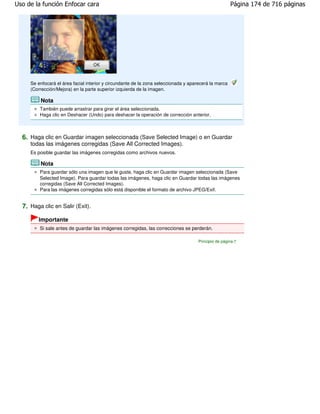 Uso de la función Enfocar cara                                                                        Página 174 de 716 páginas




     Se enfocará el área facial interior y circundante de la zona seleccionada y aparecerá la marca
     (Corrección/Mejora) en la parte superior izquierda de la imagen.

         Nota
         También puede arrastrar para girar el área seleccionada.
         Haga clic en Deshacer (Undo) para deshacer la operación de corrección anterior.



  6. Haga clic en Guardar imagen seleccionada (Save Selected Image) o en Guardar
     todas las imágenes corregidas (Save All Corrected Images).
     Es posible guardar las imágenes corregidas como archivos nuevos.

         Nota
         Para guardar sólo una imagen que le guste, haga clic en Guardar imagen seleccionada (Save
         Selected Image). Para guardar todas las imágenes, haga clic en Guardar todas las imágenes
         corregidas (Save All Corrected Images).
         Para las imágenes corregidas sólo está disponible el formato de archivo JPEG/Exif.


  7. Haga clic en Salir (Exit).
        Importante
         Si sale antes de guardar las imágenes corregidas, las correcciones se perderán.

                                                                                     Principio de página
 
