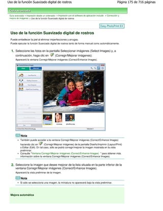 Uso de la función Suavizado digital de rostros                                                               Página 175 de 716 páginas



 Guía avanzada > Impresión desde un ordenador > Impresión con el software de aplicación incluido > Corrección y
 mejora de imágenes > Uso de la función Suavizado digital de rostros




  Uso de la función Suavizado digital de rostros
  Puede embellecer la piel al eliminar imperfecciones y arrugas.
  Puede ejecutar la función Suavizado digital de rostros tanto de forma manual como automáticamente.


  1. Seleccione las fotos en la pantalla Seleccionar imágenes (Select Images) y, a
       continuación, haga clic en             (Corregir/Mejorar imágenes).
       Aparecerá la ventana Corregir/Mejorar imágenes (Correct/Enhance Images).




            Nota
           También puede acceder a la ventana Corregir/Mejorar imágenes (Correct/Enhance Images)
           haciendo clic en        (Corregir/Mejorar imágenes) de la pantalla Diseño/Imprimir (Layout/Print)
           o Editar (Edit). En tal caso, sólo se podrá corregir/mejorar la imagen mostrada en la vista
           preliminar.
           Consulte "Ventana Corregir/Mejorar imágenes (Correct/Enhance Images) " para obtener más
           información sobre la ventana Corregir/Mejorar imágenes (Correct/Enhance Images).


  2. Seleccione la imagen que desee mejorar de la lista situada en la parte inferior de la
       ventana Corregir/Mejorar imágenes (Correct/Enhance Images).
       Aparecerá la vista preliminar de la imagen.

            Nota
           Si sólo se selecciona una imagen, la miniatura no aparecerá bajo la vista preliminar.




  Mejora automática
 