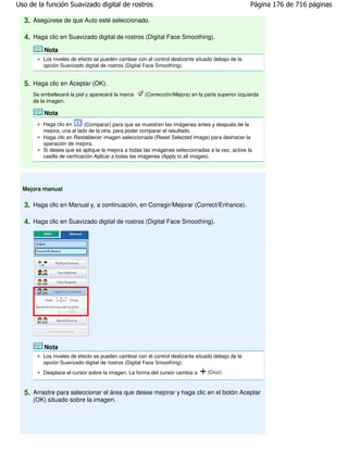 Uso de la función Suavizado digital de rostros                                                     Página 176 de 716 páginas

  3. Asegúrese de que Auto esté seleccionado.

  4. Haga clic en Suavizado digital de rostros (Digital Face Smoothing).
         Nota
         Los niveles de efecto se pueden cambiar con el control deslizante situado debajo de la
         opción Suavizado digital de rostros (Digital Face Smoothing).


  5. Haga clic en Aceptar (OK).
     Se embellecerá la piel y aparecerá la marca     (Corrección/Mejora) en la parte superior izquierda
     de la imagen.

         Nota
         Haga clic en       (Comparar) para que se muestren las imágenes antes y después de la
         mejora, una al lado de la otra, para poder comparar el resultado.
         Haga clic en Restablecer imagen seleccionada (Reset Selected Image) para deshacer la
         operación de mejora.
         Si desea que se aplique la mejora a todas las imágenes seleccionadas a la vez, active la
         casilla de verificación Aplicar a todas las imágenes (Apply to all images).




  Mejora manual

  3. Haga clic en Manual y, a continuación, en Corregir/Mejorar (Correct/Enhance).

  4. Haga clic en Suavizado digital de rostros (Digital Face Smoothing).




         Nota
         Los niveles de efecto se pueden cambiar con el control deslizante situado debajo de la
         opción Suavizado digital de rostros (Digital Face Smoothing).
         Desplace el cursor sobre la imagen. La forma del cursor cambia a       (Cruz).



  5. Arrastre para seleccionar el área que desee mejorar y haga clic en el botón Aceptar
     (OK) situado sobre la imagen.
 