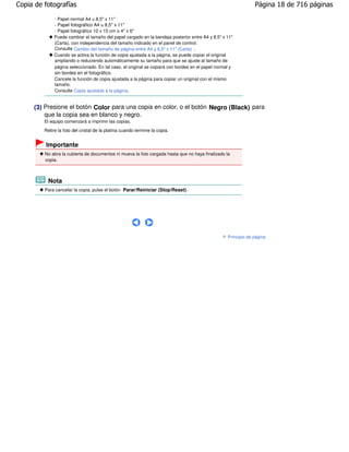 Copia de fotografías                                                                                            Página 18 de 716 páginas

              - Papel normal A4 u 8,5" x 11"
              - Papel fotográfico A4 u 8,5" x 11"
              - Papel fotográfico 10 x 15 cm o 4" x 6"
              Puede cambiar el tamaño del papel cargado en la bandeja posterior entre A4 y 8,5" x 11"
              (Carta), con independencia del tamaño indicado en el panel de control.
              Consulte Cambio del tamaño de página entre A4 y 8,5" x 11" (Carta) .
              Cuando se activa la función de copia ajustada a la página, se puede copiar el original
              ampliando o reduciendo automáticamente su tamaño para que se ajuste al tamaño de
              página seleccionado. En tal caso, el original se copiará con bordes en el papel normal y
              sin bordes en el fotográfico.
              Cancele la función de copia ajustada a la página para copiar un original con el mismo
              tamaño.
              Consulte Copia ajustada a la página .


     (3) Presione el botón Color para una copia en color, o el botón Negro (Black) para
         que la copia sea en blanco y negro.
         El equipo comenzará a imprimir las copias.
         Retire la foto del cristal de la platina cuando termine la copia.


         Importante
         No abra la cubierta de documentos ni mueva la foto cargada hasta que no haya finalizado la
         copia.



           Nota
         Para cancelar la copia, pulse el botón Parar/Reiniciar (Stop/Reset) .




                                                                                                   Principio de página
 