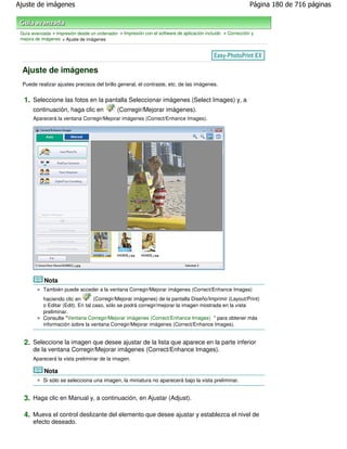 Ajuste de imágenes                                                                                           Página 180 de 716 páginas



 Guía avanzada > Impresión desde un ordenador > Impresión con el software de aplicación incluido > Corrección y
 mejora de imágenes > Ajuste de imágenes




 Ajuste de imágenes
 Puede realizar ajustes precisos del brillo general, el contraste, etc. de las imágenes.


  1. Seleccione las fotos en la pantalla Seleccionar imágenes (Select Images) y, a
       continuación, haga clic en             (Corregir/Mejorar imágenes).
       Aparecerá la ventana Corregir/Mejorar imágenes (Correct/Enhance Images).




            Nota
           También puede acceder a la ventana Corregir/Mejorar imágenes (Correct/Enhance Images)
           haciendo clic en        (Corregir/Mejorar imágenes) de la pantalla Diseño/Imprimir (Layout/Print)
           o Editar (Edit). En tal caso, sólo se podrá corregir/mejorar la imagen mostrada en la vista
           preliminar.
           Consulte "Ventana Corregir/Mejorar imágenes (Correct/Enhance Images) " para obtener más
           información sobre la ventana Corregir/Mejorar imágenes (Correct/Enhance Images).


  2. Seleccione la imagen que desee ajustar de la lista que aparece en la parte inferior
       de la ventana Corregir/Mejorar imágenes (Correct/Enhance Images).
       Aparecerá la vista preliminar de la imagen.

            Nota
           Si sólo se selecciona una imagen, la miniatura no aparecerá bajo la vista preliminar.


  3. Haga clic en Manual y, a continuación, en Ajustar (Adjust).

  4. Mueva el control deslizante del elemento que desee ajustar y establezca el nivel de
       efecto deseado.
 