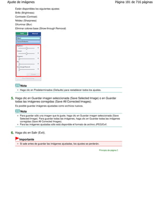 Ajuste de imágenes                                                                                 Página 181 de 716 páginas

     Están disponibles los siguientes ajustes:
     Brillo (Brightness)
     Contraste (Contrast)
     Nitidez (Sharpness)
     Difuminar (Blur)
     Eliminar colores base (Show-through Removal)




          Nota
         Haga clic en Predeterminados (Defaults) para restablecer todos los ajustes.


  5. Haga clic en Guardar imagen seleccionada (Save Selected Image) o en Guardar
     todas las imágenes corregidas (Save All Corrected Images).
     Es posible guardar imágenes ajustadas como archivos nuevos.

          Nota
         Para guardar sólo una imagen que le guste, haga clic en Guardar imagen seleccionada (Save
         Selected Image). Para guardar todas las imágenes, haga clic en Guardar todas las imágenes
         corregidas (Save All Corrected Images).
         Para las imágenes ajustadas sólo está disponible el formato de archivo JPEG/Exif.


  6. Haga clic en Salir (Exit).
         Importante
         Si sale antes de guardar las imágenes ajustadas, los ajustes se perderán.

                                                                                  Principio de página
 
