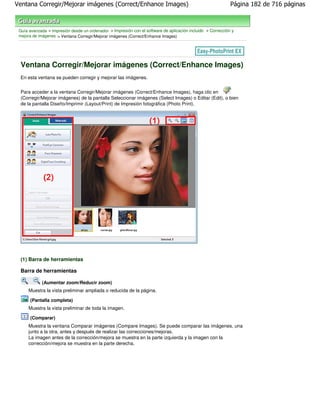 Ventana Corregir/Mejorar imágenes (Correct/Enhance Images)                                                   Página 182 de 716 páginas



 Guía avanzada > Impresión desde un ordenador > Impresión con el software de aplicación incluido > Corrección y
 mejora de imágenes > Ventana Corregir/Mejorar imágenes (Correct/Enhance Images)




 Ventana Corregir/Mejorar imágenes (Correct/Enhance Images)
 En esta ventana se pueden corregir y mejorar las imágenes.


 Para acceder a la ventana Corregir/Mejorar imágenes (Correct/Enhance Images), haga clic en
 (Corregir/Mejorar imágenes) de la pantalla Seleccionar imágenes (Select Images) o Editar (Edit), o bien
 de la pantalla Diseño/Imprimir (Layout/Print) de Impresión fotográfica (Photo Print).




 (1) Barra de herramientas

 Barra de herramientas

            (Aumentar zoom/Reducir zoom)
      Muestra la vista preliminar ampliada o reducida de la página.

      (Pantalla completa)
      Muestra la vista preliminar de toda la imagen.

      (Comparar)
      Muestra la ventana Comparar imágenes (Compare Images). Se puede comparar las imágenes, una
      junto a la otra, antes y después de realizar las correcciones/mejoras.
      La imagen antes de la corrección/mejora se muestra en la parte izquierda y la imagen con la
      corrección/mejora se muestra en la parte derecha.
 