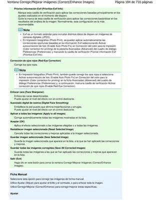 Ventana Corregir/Mejorar imágenes (Correct/Enhance Images)                                              Página 184 de 716 páginas

     Priorice información Exif (Prioritize Exif Info)
         Marque esta casilla de verificación para aplicar las correcciones basadas principalmente en los
         ajustes realizados en el momento del disparo.
         Quite la marca de esta casilla de verificación para aplicar las correcciones basándose en los
         resultados del análisis de la imagen. Normalmente, esta configuración es la más
         recomendable.

                Nota
                Exif es un formato estándar para incrustar distintos datos de disparo en imágenes de
                cámaras digitales (JPEG).
                En Impresión fotográfica (Photo Print), se pueden aplicar automáticamente las
                correcciones oportunas basadas en la información Exif seleccionando Activar
                autocorrección de foto (Enable Auto Photo Fix) en Corrección del color para la impresión
                (Color correction for printing) de la pestaña Avanzadas (Advanced) del cuadro de diálogo
                Preferencias (Preferences) y marcando la casilla de verificación Priorice información Exif
                (Prioritize Exif Info).

 Corrección de ojos rojos (Red-Eye Correction)
     Corrige los ojos rojos.

           Nota
           En Impresión fotográfica (Photo Print), también puede corregir los ojos rojos si selecciona
           Activar autocorrección de foto (Enable Auto Photo Fix) en Corrección del color para la
           impresión (Color correction for printing) en la ficha Avanzadas (Advanced) del cuadro de
           diálogo Preferencias (Preferences) y, a continuación, marca la casilla de verificación Activar
           corrección de ojos rojos (Enable Red-Eye Correction).

 Enfocar cara (Face Sharpener)
     Enfoca las caras desenfocadas.
     Puede ajustar el nivel del efecto con el control deslizante.
 Suavizado digital de rostros (Digital Face Smoothing)
     Embellece la piel puesto que elimina imperfecciones y arrugas.
     Puede ajustar el nivel del efecto con el control deslizante.
 Aplicar a todas las imágenes (Apply to all images)
     Corrige automáticamente todas las imágenes mostradas en la lista.
 Aceptar (OK)
     Aplica el efecto seleccionado a las imágenes elegidas o a todas las imágenes.
 Restablecer imagen seleccionada (Reset Selected Image)
     Cancela todas las correcciones y mejoras aplicadas a la imagen seleccionada.
 Guardar imagen seleccionada (Save Selected Image)
     Guarda la imagen seleccionada que aparece en la lista, a la que se han aplicado las correcciones
     y mejoras.
 Guardar todas las imágenes corregidas (Save All Corrected Images)
     Guarda todas las imágenes a las que se han aplicado las correcciones y mejoras que aparecen
     en la lista.
 Salir (Exit)
     Haga clic en este botón para cerrar la ventana Corregir/Mejorar imágenes (Correct/Enhance
     Images).


 Ficha Manual
 Seleccione esta opción para corregir las imágenes de forma manual.
 Utilice Ajustar (Adjust) para ajustar el brillo y el contraste, o para enfocar toda la imagen.
 Utilice Corregir/Mejorar (Correct/Enhance) para corregir/mejorar áreas específicas.

 Ajustar
 