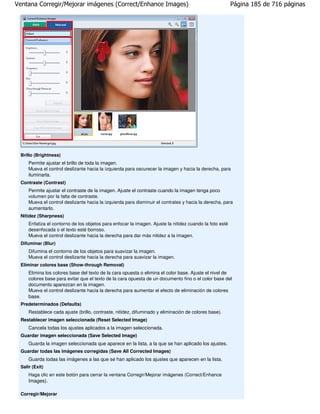 Ventana Corregir/Mejorar imágenes (Correct/Enhance Images)                                               Página 185 de 716 páginas




 Brillo (Brightness)
     Permite ajustar el brillo de toda la imagen.
     Mueva el control deslizante hacia la izquierda para oscurecer la imagen y hacia la derecha, para
     iluminarla.
 Contraste (Contrast)
     Permite ajustar el contraste de la imagen. Ajuste el contraste cuando la imagen tenga poco
     volumen por la falta de contraste.
     Mueva el control deslizante hacia la izquierda para disminuir el contrates y hacia la derecha, para
     aumentarlo.
 Nitidez (Sharpness)
     Enfatiza el contorno de los objetos para enfocar la imagen. Ajuste la nitidez cuando la foto esté
     desenfocada o el texto esté borroso.
     Mueva el control deslizante hacia la derecha para dar más nitidez a la imagen.
 Difuminar (Blur)
     Difumina el contorno de los objetos para suavizar la imagen.
     Mueva el control deslizante hacia la derecha para suavizar la imagen.
 Eliminar colores base (Show-through Removal)
     Elimina los colores base del texto de la cara opuesta o elimina el color base. Ajuste el nivel de
     colores base para evitar que el texto de la cara opuesta de un documento fino o el color base del
     documento aparezcan en la imagen.
     Mueva el control deslizante hacia la derecha para aumentar el efecto de eliminación de colores
     base.
 Predeterminados (Defaults)
     Restablece cada ajuste (brillo, contraste, nitidez, difuminado y eliminación de colores base).
 Restablecer imagen seleccionada (Reset Selected Image)
     Cancela todas los ajustes aplicados a la imagen seleccionada.
 Guardar imagen seleccionada (Save Selected Image)
     Guarda la imagen seleccionada que aparece en la lista, a la que se han aplicado los ajustes.
 Guardar todas las imágenes corregidas (Save All Corrected Images)
     Guarda todas las imágenes a las que se han aplicado los ajustes que aparecen en la lista.
 Salir (Exit)
     Haga clic en este botón para cerrar la ventana Corregir/Mejorar imágenes (Correct/Enhance
     Images).

 Corregir/Mejorar
 