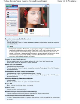 Ventana Corregir/Mejorar imágenes (Correct/Enhance Images)                                            Página 186 de 716 páginas




 Corrección de ojos rojos (Red-Eye Correction)
    Corrige los ojos rojos.
    Permite especificar el área a la que se desea aplicar el efecto. Puede ajustar el nivel del efecto con
    el control deslizante.

         Nota
        En Impresión fotográfica (Photo Print), los ojos rojos se corrigen automáticamente si se
        selecciona Activar autocorrección de foto (Enable Auto Photo Fix) en Corrección del color para
        la impresión (Color correction for printing) de la ficha Avanzadas (Advanced) del cuadro de
        diálogo Preferencias (Preferences) y, a continuación, se marca la casilla de verificación Activar
        corrección de ojos rojos (Enable Red-Eye Correction). Para desactivar la corrección
        automática, desmarque la casilla de verificación.

 Aclarador de caras (Face Brightener)
    Corrige toda la imagen de forma que se aplique más brillo al área facial seleccionada.
    Puede ajustar el nivel del efecto con el control deslizante.
 Enfocar cara (Face Sharpener)
    Enfoca las caras desenfocadas.
    Permite especificar el área a la que se desea aplicar el efecto. Puede ajustar el nivel del efecto con
    el control deslizante.
 Suavizado digital de rostros (Digital Face Smoothing)
    Embellece la piel puesto que elimina imperfecciones y arrugas.
    Permite especificar el área a la que se desea aplicar el efecto. Puede ajustar el nivel del efecto con
    el control deslizante.
 Eliminador de imperfecciones (Blemish Remover)
    Elimina lunares.
    Permite especificar el área a la que se desea aplicar el efecto.
 Aceptar (OK)
    Aplica el efecto seleccionado al área especificada.
 Deshacer (Undo)
    Cancela la última corrección/mejora.
 Restablecer imagen seleccionada (Reset Selected Image)
    Cancela todas las correcciones y mejoras aplicadas a la imagen seleccionada.
 Guardar imagen seleccionada (Save Selected Image)
    Guarda la imagen seleccionada que aparece en la lista, a la que se han aplicado las correcciones
    y mejoras.
 