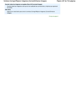 Ventana Corregir/Mejorar imágenes (Correct/Enhance Images)                                          Página 187 de 716 páginas

 Guardar todas las imágenes corregidas (Save All Corrected Images)
     Guarda todas las imágenes a las que se han aplicado las correcciones y mejoras que aparecen
     en la lista.
 Salir (Exit)
     Haga clic en este botón para cerrar la ventana Corregir/Mejorar imágenes (Correct/Enhance
     Images).

                                                                                   Principio de página
 