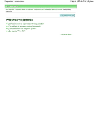 Preguntas y respuestas                                                                                       Página 188 de 716 páginas



 Guía avanzada > Impresión desde un ordenador > Impresión con el software de aplicación incluido > Preguntas y
 respuestas




 Preguntas y respuestas
    ¿Cómo se mueven (o copian) los archivos guardados?
    ¿Por qué lado de la imagen empieza la impresión?
    ¿Cómo se imprime con márgenes iguales?
    ¿Qué significa "P1" o "P4"?

                                                                                            Principio de página
 