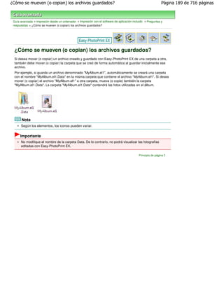 ¿Cómo se mueven (o copian) los archivos guardados?                                                           Página 189 de 716 páginas



 Guía avanzada > Impresión desde un ordenador > Impresión con el software de aplicación incluido > Preguntas y
 respuestas > ¿Cómo se mueven (o copian) los archivos guardados?




 ¿Cómo se mueven (o copian) los archivos guardados?
 Si desea mover (o copiar) un archivo creado y guardado con Easy-PhotoPrint EX de una carpeta a otra,
 también debe mover (o copiar) la carpeta que se creó de forma automática al guardar inicialmente ese
 archivo.
 Por ejemplo, si guarda un archivo denominado "MyAlbum.el1", automáticamente se creará una carpeta
 con el nombre "MyAlbum.el1.Data" en la misma carpeta que contiene el archivo "MyAlbum.el1". Si desea
 mover (o copiar) el archivo "MyAlbum.el1" a otra carpeta, mueva (o copie) también la carpeta
 "MyAlbum.el1.Data". La carpeta "MyAlbum.el1.Data" contendrá las fotos utilizadas en el álbum.




       Nota
      Según los elementos, los iconos pueden variar.


      Importante
      No modifique el nombre de la carpeta Data. De lo contrario, no podrá visualizar las fotografías
      editadas con Easy-PhotoPrint EX.

                                                                                            Principio de página
 
