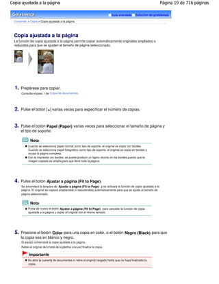 Copia ajustada a la página                                                                                         Página 19 de 716 páginas

                                                                                 Guía avanzada    Solución de problemas

  Contenido > Copia > Copia ajustada a la página




  Copia ajustada a la página
  La función de copia ajustada a la página permite copiar automáticamente originales ampliados o
  reducidos para que se ajusten al tamaño de página seleccionado.




  1.   Prepárese para copiar.
       Consulte el paso 1 de Copia de documentos .




  2.   Pulse el botón [ +] varias veces para especificar el número de copias.



  3.   Pulse el botón Papel (Paper) varias veces para seleccionar el tamaño de página y
       el tipo de soporte.

              Nota
            Cuando se selecciona papel normal como tipo de soporte, el original se copia con bordes.
            Cuando se selecciona papel fotográfico como tipo de soporte, el original se copia sin bordes y
            ocupa la página completa.
            Con la impresión sin bordes, se puede producir un ligero recorte en los bordes puesto que la
            imagen copiada se amplía para que llene toda la página.




  4.   Pulse el botón Ajustar a página (Fit to Page).
       Se encenderá la lámpara de Ajustar a página (Fit to Page) y se activará la función de copia ajustada a la
       página. El original se copiará ampliándolo o reduciéndolo automáticamente para que se ajuste al tamaño de
       página seleccionado.


              Nota
            Pulse de nuevo el botón Ajustar a página (Fit to Page) para cancelar la función de copia
            ajustada a la página y copiar el original con el mismo tamaño.




  5.   Presione el botón Color para una copia en color, o el botón Negro (Black) para que
       la copia sea en blanco y negro.
       El equipo comenzará la copia ajustada a la página.
       Retire el original del cristal de la platina una vez finalice la copia.

             Importante
            No abra la cubierta de documentos ni retire el original cargado hasta que no haya finalizado la
            copia.
 