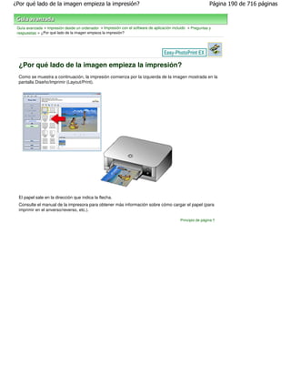 ¿Por qué lado de la imagen empieza la impresión?                                                             Página 190 de 716 páginas



 Guía avanzada > Impresión desde un ordenador > Impresión con el software de aplicación incluido > Preguntas y
 respuestas > ¿Por qué lado de la imagen empieza la impresión?




  ¿Por qué lado de la imagen empieza la impresión?
  Como se muestra a continuación, la impresión comienza por la izquierda de la imagen mostrada en la
  pantalla Diseño/Imprimir (Layout/Print).




  El papel sale en la dirección que indica la flecha.
  Consulte el manual de la impresora para obtener más información sobre cómo cargar el papel (para
  imprimir en el anverso/reverso, etc.).

                                                                                            Principio de página
 