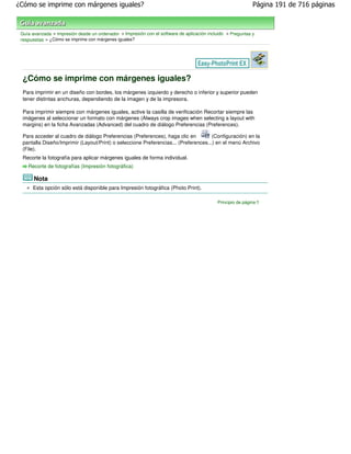 ¿Cómo se imprime con márgenes iguales?                                                                       Página 191 de 716 páginas



 Guía avanzada > Impresión desde un ordenador > Impresión con el software de aplicación incluido > Preguntas y
 respuestas > ¿Cómo se imprime con márgenes iguales?




 ¿Cómo se imprime con márgenes iguales?
 Para imprimir en un diseño con bordes, los márgenes izquierdo y derecho o inferior y superior pueden
 tener distintas anchuras, dependiendo de la imagen y de la impresora.

 Para imprimir siempre con márgenes iguales, active la casilla de verificación Recortar siempre las
 imágenes al seleccionar un formato con márgenes (Always crop images when selecting a layout with
 margins) en la ficha Avanzadas (Advanced) del cuadro de diálogo Preferencias (Preferences).

 Para acceder al cuadro de diálogo Preferencias (Preferences), haga clic en          (Configuración) en la
 pantalla Diseño/Imprimir (Layout/Print) o seleccione Preferencias... (Preferences...) en el menú Archivo
 (File).
 Recorte la fotografía para aplicar márgenes iguales de forma individual.
    Recorte de fotografías (Impresión fotográfica)

       Nota
      Esta opción sólo está disponible para Impresión fotográfica (Photo Print).

                                                                                            Principio de página
 