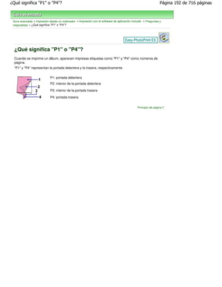 ¿Qué significa "P1" o "P4"?                                                                                  Página 192 de 716 páginas



 Guía avanzada > Impresión desde un ordenador > Impresión con el software de aplicación incluido > Preguntas y
 respuestas > ¿Qué significa "P1" o "P4"?




  ¿Qué significa "P1" o "P4"?
  Cuando se imprime un álbum, aparecen impresas etiquetas como "P1" y "P4" como números de
  página.
  "P1" y "P4" representan la portada delantera y la trasera, respectivamente.


                            P1: portada delantera
                            P2: interior de la portada delantera

                            P3: interior de la portada trasera

                            P4: portada trasera


                                                                                            Principio de página
 