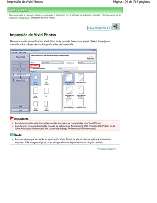 Impresión de Vivid Photos                                                                                     Página 194 de 716 páginas



 Guía avanzada > Impresión desde un ordenador > Impresión con el software de aplicación incluido > Configuración de la
 impresión fotográfica > Impresión de Vivid Photos




  Impresión de Vivid Photos
  Marque la casilla de verificación Vivid Photo de la pantalla Seleccionar papel (Select Paper) para
  intensificar los colores de una fotografía antes de imprimirla.




      Importante
      Esta función sólo está disponible con las impresoras compatibles con Vivid Photo.
      Esta función no está disponible cuando se selecciona Activar perfil ICC (Enable ICC Profile) en la
      ficha Avanzadas (Advanced) del cuadro de diálogo Preferencias (Preferences).

       Nota
      Aunque se marque la casilla de verificación Vivid Photo, el efecto sólo se aplicará al resultado
      impreso. Ni la imagen original, ni su vista preliminar experimentarán ningún cambio.

                                                                                             Principio de página
 