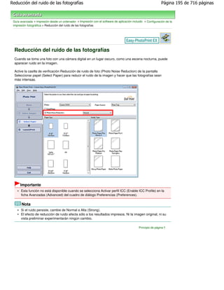 Reducción del ruido de las fotografías                                                                        Página 195 de 716 páginas



 Guía avanzada > Impresión desde un ordenador > Impresión con el software de aplicación incluido > Configuración de la
 impresión fotográfica > Reducción del ruido de las fotografías




  Reducción del ruido de las fotografías
  Cuando se toma una foto con una cámara digital en un lugar oscuro, como una escena nocturna, puede
  aparecer ruido en la imagen.

  Active la casilla de verificación Reducción de ruido de foto (Photo Noise Reduction) de la pantalla
  Seleccionar papel (Select Paper) para reducir el ruido de la imagen y hacer que las fotografías sean
  más intensas.




      Importante
      Esta función no está disponible cuando se selecciona Activar perfil ICC (Enable ICC Profile) en la
      ficha Avanzadas (Advanced) del cuadro de diálogo Preferencias (Preferences).

       Nota
      Si el ruido persiste, cambie de Normal a Alta (Strong).
      El efecto de reducción de ruido afecta sólo a los resultados impresos. Ni la imagen original, ni su
      vista preliminar experimentarán ningún cambio.

                                                                                             Principio de página
 