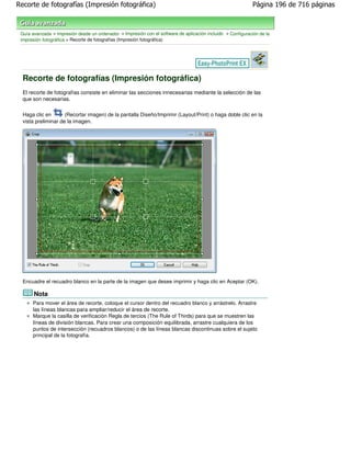 Recorte de fotografías (Impresión fotográfica)                                                                Página 196 de 716 páginas



 Guía avanzada > Impresión desde un ordenador > Impresión con el software de aplicación incluido > Configuración de la
 impresión fotográfica > Recorte de fotografías (Impresión fotográfica)




  Recorte de fotografías (Impresión fotográfica)
  El recorte de fotografías consiste en eliminar las secciones innecesarias mediante la selección de las
  que son necesarias.

  Haga clic en       (Recortar imagen) de la pantalla Diseño/Imprimir (Layout/Print) o haga doble clic en la
  vista preliminar de la imagen.




  Encuadre el recuadro blanco en la parte de la imagen que desee imprimir y haga clic en Aceptar (OK).

       Nota
      Para mover el área de recorte, coloque el cursor dentro del recuadro blanco y arrástrelo. Arrastre
      las líneas blancas para ampliar/reducir el área de recorte.
      Marque la casilla de verificación Regla de tercios (The Rule of Thirds) para que se muestren las
      líneas de división blancas. Para crear una composición equilibrada, arrastre cualquiera de los
      puntos de intersección (recuadros blancos) o de las líneas blancas discontinuas sobre el sujeto
      principal de la fotografía.
 