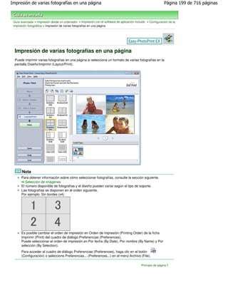 Impresión de varias fotografías en una página                                                                 Página 199 de 716 páginas



 Guía avanzada > Impresión desde un ordenador > Impresión con el software de aplicación incluido > Configuración de la
 impresión fotográfica > Impresión de varias fotografías en una página




  Impresión de varias fotografías en una página
  Puede imprimir varias fotografías en una página si selecciona un formato de varias fotografías en la
  pantalla Diseño/Imprimir (Layout/Print).




       Nota
      Para obtener información sobre cómo seleccionar fotografías, consulte la sección siguiente.
         Selección de imágenes
      El número disponible de fotografías y el diseño pueden variar según el tipo de soporte.
      Las fotografías se disponen en el orden siguiente.
      Por ejemplo: Sin bordes (x4)




      Es posible cambiar el orden de impresión en Orden de impresión (Printing Order) de la ficha
      Imprimir (Print) del cuadro de diálogo Preferencias (Preferences).
      Puede seleccionar el orden de impresión en Por fecha (By Date), Por nombre (By Name) y Por
      selección (By Selection).
      Para acceder al cuadro de diálogo Preferencias (Preferences), haga clic en el botón
      (Configuración) o seleccione Preferencias... (Preferences...) en el menú Archivo (File).

                                                                                             Principio de página
 