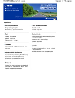 MP270/MP250 series Guía básica                                                                    Página 2 de 716 páginas




   Cómo usar este manual
   Impresión de este manual




                        MP-3275-V1.00
                                                                              Guía avanzada



 Contenido

 Descripción del equipo                          Carga de papel/originales
 Componentes principales                         Carga de papel
 Pantalla LED y operaciones básicas              Carga de originales


 Copia                                           Mantenimiento
 Copia de documentos                             Cuando la impresión es borrosa o los colores
 Copia de fotografías                            no son los correctos

 Copia ajustada a la página                      Sustitución de un cartucho FINE
                                                 Limpieza del equipo

 Escaneado
                                                 Apéndice
 Almacenamiento de datos escaneados en el
 ordenador                                       Limitaciones legales sobre el uso del producto
                                                 y de las imágenes
                                                 Sugerencias sobre cómo utilizar el equipo
 Impresión desde el ordenador
 Impresión de fotografías (Easy-PhotoPrint EX)
 Impresión de documentos (Windows)
 Impresión de documentos (Macintosh)


 Otros usos

 Impresión de fotografías desde un dispositivo
 compatible con PictBridge (sólo MP270 series)
 Prácticas aplicaciones de software
 