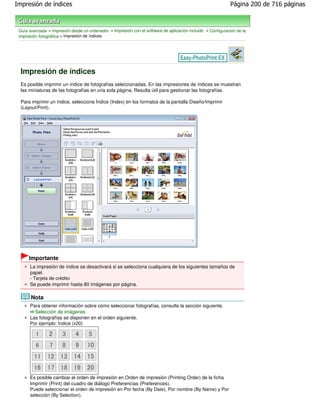 Impresión de índices                                                                                          Página 200 de 716 páginas



 Guía avanzada > Impresión desde un ordenador > Impresión con el software de aplicación incluido > Configuración de la
 impresión fotográfica > Impresión de índices




  Impresión de índices
  Es posible imprimir un índice de fotografías seleccionadas. En las impresiones de índices se muestran
  las miniaturas de las fotografías en una sola página. Resulta útil para gestionar las fotografías.

  Para imprimir un índice, seleccione Índice (Index) en los formatos de la pantalla Diseño/Imprimir
  (Layout/Print).




      Importante
      La impresión de índice se desactivará si se selecciona cualquiera de los siguientes tamaños de
      papel.
      - Tarjeta de crédito
      Se puede imprimir hasta 80 imágenes por página.

       Nota
      Para obtener información sobre cómo seleccionar fotografías, consulte la sección siguiente.
        Selección de imágenes
      Las fotografías se disponen en el orden siguiente.
      Por ejemplo: Índice (x20)




      Es posible cambiar el orden de impresión en Orden de impresión (Printing Order) de la ficha
      Imprimir (Print) del cuadro de diálogo Preferencias (Preferences).
      Puede seleccionar el orden de impresión en Por fecha (By Date), Por nombre (By Name) y Por
      selección (By Selection).
 