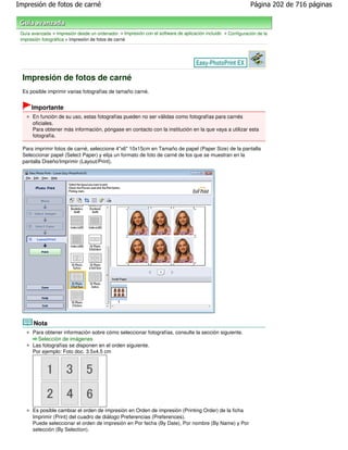 Impresión de fotos de carné                                                                                   Página 202 de 716 páginas



 Guía avanzada > Impresión desde un ordenador > Impresión con el software de aplicación incluido > Configuración de la
 impresión fotográfica > Impresión de fotos de carné




  Impresión de fotos de carné
  Es posible imprimir varias fotografías de tamaño carné.


      Importante
      En función de su uso, estas fotografías pueden no ser válidas como fotografías para carnés
      oficiales.
      Para obtener más información, póngase en contacto con la institución en la que vaya a utilizar esta
      fotografía.

  Para imprimir fotos de carné, seleccione 4"x6" 10x15cm en Tamaño de papel (Paper Size) de la pantalla
  Seleccionar papel (Select Paper) y elija un formato de foto de carné de los que se muestran en la
  pantalla Diseño/Imprimir (Layout/Print).




       Nota
      Para obtener información sobre cómo seleccionar fotografías, consulte la sección siguiente.
        Selección de imágenes
      Las fotografías se disponen en el orden siguiente.
      Por ejemplo: Foto doc. 3.5x4.5 cm




      Es posible cambiar el orden de impresión en Orden de impresión (Printing Order) de la ficha
      Imprimir (Print) del cuadro de diálogo Preferencias (Preferences).
      Puede seleccionar el orden de impresión en Por fecha (By Date), Por nombre (By Name) y Por
      selección (By Selection).
 