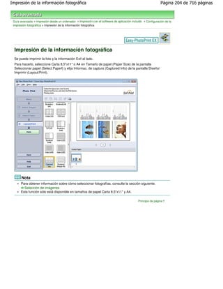 Impresión de la información fotográfica                                                                       Página 204 de 716 páginas



 Guía avanzada > Impresión desde un ordenador > Impresión con el software de aplicación incluido > Configuración de la
 impresión fotográfica > Impresión de la información fotográfica




  Impresión de la información fotográfica
  Se puede imprimir la foto y la información Exif al lado.
  Para hacerlo, seleccione Carta 8.5"x11" o A4 en Tamaño de papel (Paper Size) de la pantalla
  Seleccionar papel (Select Paperl) y elija Informac. de captura (Captured Info) de la pantalla Diseño/
  Imprimir (Layout/Print).




       Nota
      Para obtener información sobre cómo seleccionar fotografías, consulte la sección siguiente.
        Selección de imágenes
      Esta función sólo está disponible en tamaños de papel Carta 8,5"x11" y A4.

                                                                                             Principio de página
 