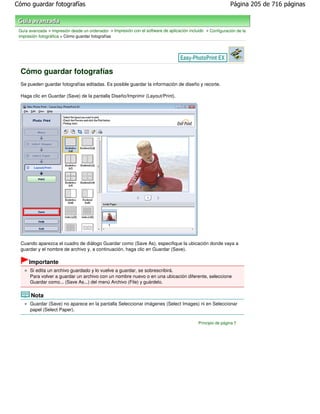 Cómo guardar fotografías                                                                                      Página 205 de 716 páginas



 Guía avanzada > Impresión desde un ordenador > Impresión con el software de aplicación incluido > Configuración de la
 impresión fotográfica > Cómo guardar fotografías




  Cómo guardar fotografías
  Se pueden guardar fotografías editadas. Es posible guardar la información de diseño y recorte.

  Haga clic en Guardar (Save) de la pantalla Diseño/Imprimir (Layout/Print).




  Cuando aparezca el cuadro de diálogo Guardar como (Save As), especifique la ubicación donde vaya a
  guardar y el nombre de archivo y, a continuación, haga clic en Guardar (Save).

      Importante
      Si edita un archivo guardado y lo vuelve a guardar, se sobrescribirá.
      Para volver a guardar un archivo con un nombre nuevo o en una ubicación diferente, seleccione
      Guardar como... (Save As...) del menú Archivo (File) y guárdelo.

       Nota
      Guardar (Save) no aparece en la pantalla Seleccionar imágenes (Select Images) ni en Seleccionar
      papel (Select Paper).

                                                                                             Principio de página
 