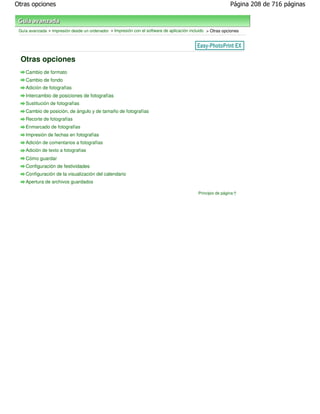 Otras opciones                                                                                               Página 208 de 716 páginas



 Guía avanzada > Impresión desde un ordenador > Impresión con el software de aplicación incluido > Otras opciones




 Otras opciones
    Cambio de formato
    Cambio de fondo
    Adición de fotografías
    Intercambio de posiciones de fotografías
    Sustitución de fotografías
    Cambio de posición, de ángulo y de tamaño de fotografías
    Recorte de fotografías
    Enmarcado de fotografías
    Impresión de fechas en fotografías
    Adición de comentarios a fotografías
    Adición de texto a fotografías
    Cómo guardar
    Configuración de festividades
    Configuración de la visualización del calendario
    Apertura de archivos guardados

                                                                                            Principio de página
 