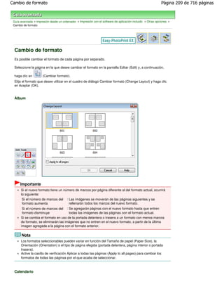 Cambio de formato                                                                                           Página 209 de 716 páginas



 Guía avanzada > Impresión desde un ordenador > Impresión con el software de aplicación incluido > Otras opciones >
 Cambio de formato




 Cambio de formato
 Es posible cambiar el formato de cada página por separado.

 Seleccione la página en la que desee cambiar el formato en la pantalla Editar (Edit) y, a continuación,

 haga clic en         (Cambiar formato).
 Elija el formato que desee utilizar en el cuadro de diálogo Cambiar formato (Change Layout) y haga clic
 en Aceptar (OK).


 Álbum




      Importante
      Si el nuevo formato tiene un número de marcos por página diferente al del formato actual, ocurrirá
      lo siguiente:
       Si el número de marcos del       : Las imágenes se moverán de las páginas siguientes y se
       formato aumenta                   rellenarán todos los marcos del nuevo formato.
       Si el número de marcos del : Se agregarán páginas con el nuevo formato hasta que entren
       formato disminuye              todas las imágenes de las páginas con el formato actual.
      Si se cambia el formato en uso de la portada delantera o trasera a un formato con menos marcos
      de formato, se eliminarán las imágenes que no entren en el nuevo formato, a partir de la última
      imagen agregada a la página con el formato anterior.

       Nota
      Los formatos seleccionables pueden variar en función del Tamaño de papel (Paper Size), la
      Orientación (Orientation) o el tipo de página elegida (portada delantera, página interior o portada
      trasera).
      Active la casilla de verificación Aplicar a todas las páginas (Apply to all pages) para cambiar los
      formatos de todas las páginas por el que acaba de seleccionar.



 Calendario
 