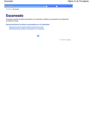 Escaneado                                                                                          Página 21 de 716 páginas

                                                                 Guía avanzada   Solución de problemas

 Contenido > Escaneado




 Escaneado
 Se pueden guardar los datos escaneados en el ordenador y editarlos o procesarlos con la aplicación
 de software incluida.

 Almacenamiento de datos escaneados en el ordenador
      Preparativos para escanear desde el panel de control
      Almacenamiento de datos escaneados en el ordenador




                                                                                      Principio de página
 