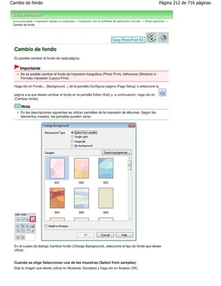 Cambio de fondo                                                                                             Página 212 de 716 páginas



 Guía avanzada > Impresión desde un ordenador > Impresión con el software de aplicación incluido > Otras opciones >
 Cambio de fondo




 Cambio de fondo
 Es posible cambiar el fondo de cada página.


      Importante
      No es posible cambiar el fondo de Impresión fotográfica (Photo Print), Adhesivos (Stickers) ni
      Formato impresión (Layout Print).

 Haga clic en Fondo... (Background...) de la pantalla Configurar página (Page Setup) o seleccione la

 página a la que desee cambiar el fondo en la pantalla Editar (Edit) y, a continuación, haga clic en
 (Cambiar fondo).

       Nota
      En las descripciones siguientes se utilizan pantallas de la impresión de álbumes. Según los
      elementos creados, las pantallas pueden variar.




 En el cuadro de diálogo Cambiar fondo (Change Background), seleccione el tipo de fondo que desee
 utilizar.


 Cuando se elige Seleccionar una de las muestras (Select from samples)
 Elija la imagen que desee utilizar en Muestras (Samples) y haga clic en Aceptar (OK).
 