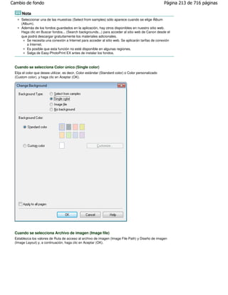 Cambio de fondo                                                                                       Página 213 de 716 páginas

      Nota
     Seleccionar una de las muestras (Select from samples) sólo aparece cuando se elige Álbum
     (Album).
     Además de los fondos guardados en la aplicación, hay otros disponibles en nuestro sitio web.
     Haga clic en Buscar fondos... (Search backgrounds...) para acceder al sitio web de Canon desde el
     que podrá descargar gratuitamente los materiales adicionales.
         Se necesita una conexión a Internet para acceder al sitio web. Se aplicarán tarifas de conexión
         a Internet.
         Es posible que esta función no esté disponible en algunas regiones.
         Salga de Easy-PhotoPrint EX antes de instalar los fondos.



 Cuando se selecciona Color único (Single color)
 Elija el color que desee utilizar, es decir, Color estándar (Standard color) o Color personalizado
 (Custom color), y haga clic en Aceptar (OK).




 Cuando se selecciona Archivo de imagen (Image file)
 Establezca los valores de Ruta de acceso al archivo de imagen (Image File Path) y Diseño de imagen
 (Image Layout) y, a continuación, haga clic en Aceptar (OK).
 