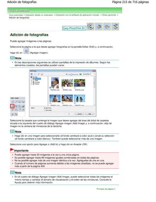Adición de fotografías                                                                                       Página 215 de 716 páginas



 Guía avanzada > Impresión desde un ordenador > Impresión con el software de aplicación incluido > Otras opciones >
 Adición de fotografías




  Adición de fotografías
  Puede agregar imágenes a las páginas.

  Seleccione la página a la que desee agregar fotografías en la pantalla Editar (Edit) y, a continuación,

  haga clic en        (Agregar imagen).

       Nota
      En las descripciones siguientes se utilizan pantallas de la impresión de álbumes. Según los
      elementos creados, las pantallas pueden variar.




  Seleccione la carpeta que contenga la imagen que desee agregar del área del árbol de carpetas
  situada a la izquierda del cuadro de diálogo Agregar imagen (Add Image) y, a continuación, elija tal
  imagen en la ventana de miniaturas de la derecha.

       Nota
      Haga clic en una imagen para seleccionarla (el fondo cambiará a color azul) o anule su selección
      (el fondo cambiará a color blanco). También puede seleccionar más de una imagen.

  Seleccione una opción para Agregar a (Add to) y haga clic en Aceptar (OK).

      Importante
      Puede agregar hasta 20 imágenes a la vez a una única página.
      Es posible agregar hasta 99 imágenes iguales combinadas en todas las páginas.
      No es posible agregar más de una imagen idéntica a la vez. Agréguelas de una en una.
      Cuando el número de páginas aumenta debido a las imágenes añadidas, no se puede agregar
      más a partir de la página 400.

       Nota
      En el cuadro de diálogo Agregar imagen (Add Image), puede seleccionar todas las imágenes al
      mismo tiempo o cambiar el tamaño de visualización y el orden de las miniaturas. Consulte la
      Ayuda para obtener más información.

                                                                                            Principio de página
 