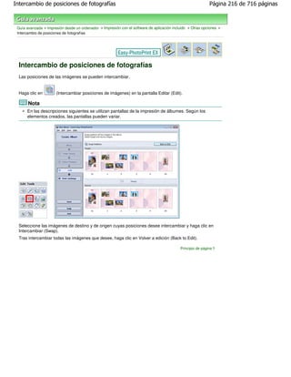 Intercambio de posiciones de fotografías                                                                     Página 216 de 716 páginas



 Guía avanzada > Impresión desde un ordenador > Impresión con el software de aplicación incluido > Otras opciones >
 Intercambio de posiciones de fotografías




  Intercambio de posiciones de fotografías
  Las posiciones de las imágenes se pueden intercambiar.


  Haga clic en        (Intercambiar posiciones de imágenes) en la pantalla Editar (Edit).

       Nota
      En las descripciones siguientes se utilizan pantallas de la impresión de álbumes. Según los
      elementos creados, las pantallas pueden variar.




  Seleccione las imágenes de destino y de origen cuyas posiciones desee intercambiar y haga clic en
  Intercambiar (Swap).
  Tras intercambiar todas las imágenes que desee, haga clic en Volver a edición (Back to Edit).

                                                                                            Principio de página
 