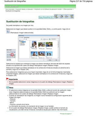 Sustitución de fotografías                                                                                   Página 217 de 716 páginas



 Guía avanzada > Impresión desde un ordenador > Impresión con el software de aplicación incluido > Otras opciones >
 Sustitución de fotografías




  Sustitución de fotografías
  Se puede reemplazar una imagen por otra.

  Seleccione la imagen que desee sustituir en la pantalla Editar (Edit) y, a continuación, haga clic en

        (Reemplazar imagen seleccionada).




  Seleccione la carpeta que contenga la imagen que desee reemplazar del área del árbol de carpetas
  situado a la izquierda del cuadro de diálogo Reemplazar imagen (Replace Image).
  Seleccione la imagen que desea reemplazar en la ventana de miniaturas situada a la derecha de la
  pantalla y haga clic en Aceptar (OK).
  Para seleccionar imágenes que ya se hayan importado, haga clic en la ficha Imágenes importadas
  (Imported Images), seleccione la imagen que desee reemplazar en la ventana de miniaturas y haga clic
  en Aceptar (OK).

      Importante
      No es posible seleccionar varias imágenes en el cuadro de diálogo Reemplazar imagen (Replace
      Image).

       Nota
      Si selecciona varias imágenes en la pantalla Editar (Edit) y utiliza la función de sustitución, todas
      esas imágenes seleccionadas en la pantalla Editar (Edit) se sustituirán por la imagen
      seleccionada en el cuadro de diálogo Reemplazar imagen (Replace Image).
      Cuando se reemplacen las imágenes, la imagen nueva heredará la configuración siguiente de la
      imagen de origen.
      - Posición
      - Tamaño
      - Marco
      - Posición y tamaño de la fecha
      La información de recorte y la orientación de la imagen no se heredan.
      En el cuadro de diálogo Reemplazar imagen (Replace Image), puede cambiar el tamaño de
      visualización y el orden de las miniaturas. Consulte la Ayuda para obtener más información.

                                                                                            Principio de página
 
