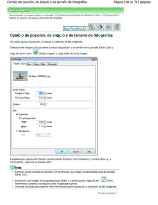 Cambio de posición, de ángulo y de tamaño de fotografías                                                     Página 218 de 716 páginas



 Guía avanzada > Impresión desde un ordenador > Impresión con el software de aplicación incluido > Otras opciones >
 Cambio de posición, de ángulo y de tamaño de fotografías




  Cambio de posición, de ángulo y de tamaño de fotografías
  Se puede ajustar la posición, el ángulo y el tamaño de las imágenes.

  Seleccione la imagen a la que desee cambiar de posición o de tamaño en la pantalla Editar (Edit) y

  haga clic en el botón        (Editar imagen) o haga doble clic en la imagen.




  Establezca los valores de Posición central (Center Position), Giro (Rotation) y Tamaño (Size) y, a
  continuación, haga clic en Aceptar (OK).

       Nota
      También puede cambiar la posición y el tamaño de una imagen arrastrándola hasta la pantalla
      Editar (Edit).

      Seleccione una imagen en la pantalla Editar (Edit) y, a continuación, haga clic en   (Girar
      libremente) y arrastre una esquina de la imagen para girarla.
      Consulte la Ayuda para obtener más información sobre la posición y el tamaño de las imágenes.

                                                                                            Principio de página
 