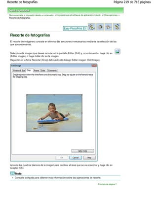 Recorte de fotografías                                                                                       Página 219 de 716 páginas



 Guía avanzada > Impresión desde un ordenador > Impresión con el software de aplicación incluido > Otras opciones >
 Recorte de fotografías




  Recorte de fotografías
  El recorte de imágenes consiste en eliminar las secciones innecesarias mediante la selección de las
  que son necesarias.


  Seleccione la imagen que desee recortar en la pantalla Editar (Edit) y, a continuación, haga clic en
  (Editar imagen) o haga doble clic en la imagen.
  Haga clic en la ficha Recortar (Crop) del cuadro de diálogo Editar imagen (Edit Image).




  Arrastre los cuadros blancos de la imagen para cambiar el área que se va a recortar y haga clic en
  Aceptar (OK).

       Nota
      Consulte la Ayuda para obtener más información sobre las operaciones de recorte.

                                                                                            Principio de página
 