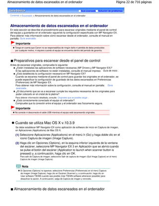 Almacenamiento de datos escaneados en el ordenador                                                              Página 22 de 716 páginas

                                                                            Guía avanzada    Solución de problemas

 Contenido > Escaneado > Almacenamiento de datos escaneados en el ordenador




 Almacenamiento de datos escaneados en el ordenador
 En esta sección se describe el procedimiento para escanear originales mediante el panel de control
 del equipo y guardarlos en el ordenador siguiendo la configuración especificada con MP Navigator EX.
 Para obtener más información sobre cómo escanear desde el ordenador, consulte el manual en
 pantalla: Guía avanzada .

      Importante
     Tenga en cuenta que Canon no se responsabiliza de ningún daño ni pérdida de datos producidos
     por cualquier motivo, ni siquiera cuando el equipo se encuentra dentro del periodo de garantía.




    Preparativos para escanear desde el panel de control
 Antes de escanear originales, compruebe lo siguiente:
      ¿Están instaladas las aplicaciones de software necesarias (MP Drivers y MP Navigator EX)?
     Si las aplicaciones de software no están instaladas, consulte el manual impreso: Guía de inicio .
      ¿Está establecida la configuración necesaria en MP Navigator EX?
     Cuando se escanea mediante el panel de control para guardar los originales en el ordenador, se
     puede especificar la configuración de guardado de los datos escaneados en Preferencias
     (Preferences) de MP Navigator EX.
     Para obtener más información sobre la configuración, consulte el manual en pantalla: Guía
      avanzada .
      ¿El documento que se va a escanear cumple los requisitos necesarios de los originales para
      poder colocarlo en el cristal de la platina?
      Para obtener información detallada, consulte Originales que es posible cargar .
      ¿Está correctamente conectado el equipo al ordenador?
      Compruebe que la conexión entre el equipo y el ordenador sea físicamente segura.

      Importante
     No conecte ni desconecte el cable USB mientras el equipo esté escaneando originales.




      Cuando se utiliza Mac OS X v.10.3.9
      Se debe establecer MP Navigator EX como aplicación de software de inicio en Captura de imagen,
      en Aplicaciones (Applications) de Mac OS X.

      (1) Seleccione Aplicaciones (Applications) en el menú Ir (Go) y haga doble clic en el
          icono Captura de imagen (Image Capture).
      (2) Haga clic en Opciones (Options), en la esquina inferior izquierda de la ventana
          del escáner, seleccione MP Navigator EX 3 en Aplicación que se abrirá cuando
          se pulse el botón del escáner (Application to launch when scanner button is
          pressed) y, a continuación, haga clic en OK.
           Para salir de Captura de imagen, seleccione Salir de captura de imagen (Quit Image Capture) en el menú
           Captura de imagen (Image Capture).


            Nota
           Si Opciones (Options) no aparece, seleccione Preferencias (Preferences) en el menú Captura
           de imagen (Image Capture), haga clic en Escáner (Scanner) y, a continuación, haga clic en
           Usar software TWAIN cuando sea posible (Use TWAIN software whenever possible) para
           desactivar la opción. A continuación, salga de Captura de imagen y reinícielo.




    Almacenamiento de datos escaneados en el ordenador
 