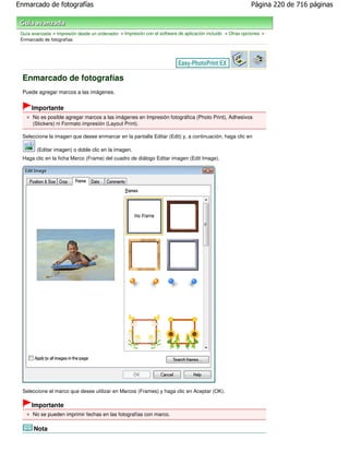 Enmarcado de fotografías                                                                                    Página 220 de 716 páginas



 Guía avanzada > Impresión desde un ordenador > Impresión con el software de aplicación incluido > Otras opciones >
 Enmarcado de fotografías




 Enmarcado de fotografías
 Puede agregar marcos a las imágenes.


      Importante
      No es posible agregar marcos a las imágenes en Impresión fotográfica (Photo Print), Adhesivos
      (Stickers) ni Formato impresión (Layout Print).

 Seleccione la imagen que desee enmarcar en la pantalla Editar (Edit) y, a continuación, haga clic en

        (Editar imagen) o doble clic en la imagen.
 Haga clic en la ficha Marco (Frame) del cuadro de diálogo Editar imagen (Edit Image).




 Seleccione el marco que desee utilizar en Marcos (Frames) y haga clic en Aceptar (OK).

      Importante
      No se pueden imprimir fechas en las fotografías con marco.

       Nota
 