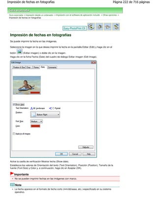 Impresión de fechas en fotografías                                                                          Página 222 de 716 páginas



 Guía avanzada > Impresión desde un ordenador > Impresión con el software de aplicación incluido > Otras opciones >
 Impresión de fechas en fotografías




  Impresión de fechas en fotografías
  Se puede imprimir la fecha en las imágenes.

  Seleccione la imagen en la que desea imprimir la fecha en la pantalla Editar (Edit) y haga clic en el

  botón        (Editar imagen) o doble clic en la imagen.
  Haga clic en la ficha Fecha (Date) del cuadro de diálogo Editar imagen (Edit Image).




  Active la casilla de verificación Mostrar fecha (Show date).
  Establezca los valores de Orientación del texto (Text Orientation), Posición (Position), Tamaño de la
  fuente (Font Size) y Color y, a continuación, haga clic en Aceptar (OK).

      Importante
      No se pueden imprimir fechas en las imágenes con marco.

       Nota
      La fecha aparece en el formato de fecha corto (mm/dd/aaaa, etc.) especificado en su sistema
      operativo.
 