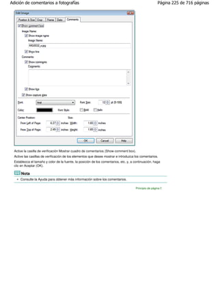Adición de comentarios a fotografías                                                                    Página 225 de 716 páginas




  Active la casilla de verificación Mostrar cuadro de comentarios (Show comment box).
  Active las casillas de verificación de los elementos que desee mostrar e introduzca los comentarios.
  Establezca el tamaño y color de la fuente, la posición de los comentarios, etc. y, a continuación, haga
  clic en Aceptar (OK).

      Nota
      Consulte la Ayuda para obtener más información sobre los comentarios.

                                                                                       Principio de página
 