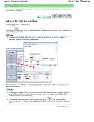 Adición de texto a fotografías                                                                               Página 226 de 716 páginas



 Guía avanzada > Impresión desde un ordenador > Impresión con el software de aplicación incluido > Otras opciones >
 Adición de texto a fotografías




  Adición de texto a fotografías
  Permite agregar texto a las fotografías.


  Haga clic en      (Agregar texto) de la pantalla Editar (Edit) y arrastre el ratón por encima del área en la
  que desee agregar el texto.

       Nota
      En las descripciones siguientes se utilizan pantallas de la impresión de álbumes. Según los
      elementos creados, las pantallas pueden variar.




  Seleccione la ficha Texto (Text) del cuadro de diálogo Editar cuadro de texto (Edit Text Box) y escriba el
  texto correspondiente.

       Nota
      En el cuadro de diálogo Editar cuadro de texto (Edit Text Box) puede cambiar la posición, ángulo y
      tamaño del texto. También puede establecer el color y la línea del cuadro de texto. Consulte la
      Ayuda para obtener más información.

      Para cambiar el texto introducido, selecciónelo y haga clic en      (Editar cuadro de texto).
      Aparecerá el cuadro de diálogo Editar cuadro de texto (Edit Text Box). Entonces podrá modificar el
      texto.

                                                                                            Principio de página
 