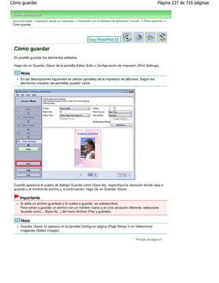 Cómo guardar                                                                                                 Página 227 de 716 páginas



 Guía avanzada > Impresión desde un ordenador > Impresión con el software de aplicación incluido > Otras opciones >
 Cómo guardar




 Cómo guardar
 Es posible guardar los elementos editados.

 Haga clic en Guardar (Save) de la pantalla Editar (Edit) o Configuración de impresión (Print Settings).

       Nota
      En las descripciones siguientes se utilizan pantallas de la impresión de álbumes. Según los
      elementos creados, las pantallas pueden variar.




 Cuando aparezca el cuadro de diálogo Guardar como (Save As), especifique la ubicación donde vaya a
 guardar y el nombre de archivo y, a continuación, haga clic en Guardar (Save).

      Importante
      Si edita un archivo guardado y lo vuelve a guardar, se sobrescribirá.
      Para volver a guardar un archivo con un nombre nuevo o en una ubicación diferente, seleccione
      Guardar como... (Save As...) del menú Archivo (File) y guárdelo.

       Nota
      Guardar (Save) no aparece en la pantalla Configurar página (Page Setup) ni en Seleccionar
      imágenes (Select Images).

                                                                                            Principio de página
 