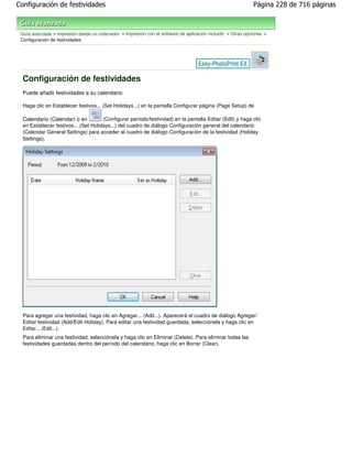 Configuración de festividades                                                                               Página 228 de 716 páginas



 Guía avanzada > Impresión desde un ordenador > Impresión con el software de aplicación incluido > Otras opciones >
 Configuración de festividades




  Configuración de festividades
  Puede añadir festividades a su calendario.

  Haga clic en Establecer festivos... (Set Holidays...) en la pantalla Configurar página (Page Setup) de

  Calendario (Calendar) o en          (Configurar período/festividad) en la pantalla Editar (Edit) y haga clic
  en Establecer festivos... (Set Holidays...) del cuadro de diálogo Configuración general del calendario
  (Calendar General Settings) para acceder al cuadro de diálogo Configuración de la festividad (Holiday
  Settings).




  Para agregar una festividad, haga clic en Agregar... (Add...). Aparecerá el cuadro de diálogo Agregar/
  Editar festividad (Add/Edit Holiday). Para editar una festividad guardada, selecciónela y haga clic en
  Editar... (Edit...).
  Para eliminar una festividad, selecciónela y haga clic en Eliminar (Delete). Para eliminar todas las
  festividades guardadas dentro del período del calendario, haga clic en Borrar (Clear).
 