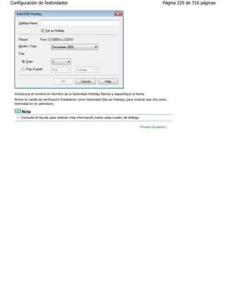 Configuración de festividades                                                                           Página 229 de 716 páginas




  Introduzca el nombre en Nombre de la festividad (Holiday Name) y especifique la fecha.
  Active la casilla de verificación Establecer como festividad (Set as Holiday) para mostrar ese día como
  festividad en el calendario.

      Nota
      Consulte la Ayuda para obtener más información sobre cada cuadro de diálogo.

                                                                                       Principio de página
 