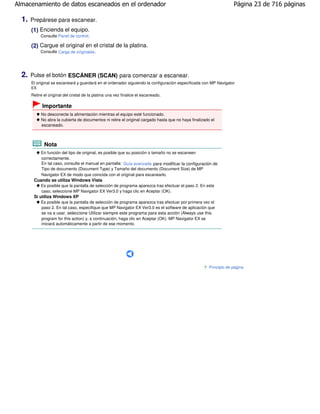 Almacenamiento de datos escaneados en el ordenador                                                                    Página 23 de 716 páginas

  1.   Prepárese para escanear.
       (1) Encienda el equipo.
             Consulte Panel de control.

       (2) Cargue el original en el cristal de la platina.
             Consulte Carga de originales .




  2.   Pulse el botón ESCÁNER (SCAN) para comenzar a escanear.
       El original se escaneará y guardará en el ordenador siguiendo la configuración especificada con MP Navigator
       EX.
       Retire el original del cristal de la platina una vez finalice el escaneado.

             Importante
             No desconecte la alimentación mientras el equipo esté funcionado.
             No abra la cubierta de documentos ni retire el original cargado hasta que no haya finalizado el
             escaneado.



              Nota
             En función del tipo de original, es posible que su posición o tamaño no se escaneen
             correctamente.
             En tal caso, consulte el manual en pantalla: Guía avanzada para modificar la configuración de
             Tipo de documento (Document Type) y Tamaño del documento (Document Size) de MP
             Navigator EX de modo que coincida con el original para escanearlo.
        Cuando se utiliza Windows Vista
            Es posible que la pantalla de selección de programa aparezca tras efectuar el paso 2. En este
            caso, seleccione MP Navigator EX Ver3.0 y haga clic en Aceptar (OK).
        Si utiliza Windows XP
            Es posible que la pantalla de selección de programa aparezca tras efectuar por primera vez el
            paso 2. En tal caso, especifique que MP Navigator EX Ver3.0 es el software de aplicación que
            se va a usar, seleccione Utilizar siempre este programa para esta acción (Always use this
            program for this action) y, a continuación, haga clic en Aceptar (OK). MP Navigator EX se
            iniciará automáticamente a partir de ese momento.




                                                                                                         Principio de página
 