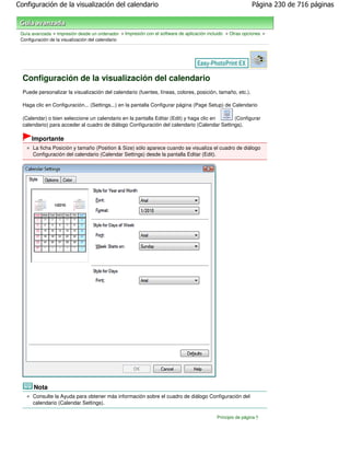 Configuración de la visualización del calendario                                                             Página 230 de 716 páginas



 Guía avanzada > Impresión desde un ordenador > Impresión con el software de aplicación incluido > Otras opciones >
 Configuración de la visualización del calendario




  Configuración de la visualización del calendario
  Puede personalizar la visualización del calendario (fuentes, líneas, colores, posición, tamaño, etc.).

  Haga clic en Configuración... (Settings...) en la pantalla Configurar página (Page Setup) de Calendario

  (Calendar) o bien seleccione un calendario en la pantalla Editar (Edit) y haga clic en     (Configurar
  calendario) para acceder al cuadro de diálogo Configuración del calendario (Calendar Settings).

      Importante
      La ficha Posición y tamaño (Position & Size) sólo aparece cuando se visualiza el cuadro de diálogo
      Configuración del calendario (Calendar Settings) desde la pantalla Editar (Edit).




       Nota
      Consulte la Ayuda para obtener más información sobre el cuadro de diálogo Configuración del
      calendario (Calendar Settings).

                                                                                            Principio de página
 