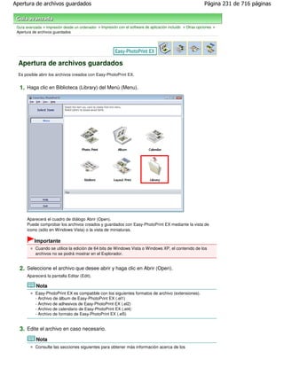 Apertura de archivos guardados                                                                              Página 231 de 716 páginas



 Guía avanzada > Impresión desde un ordenador > Impresión con el software de aplicación incluido > Otras opciones >
 Apertura de archivos guardados




 Apertura de archivos guardados
 Es posible abrir los archivos creados con Easy-PhotoPrint EX.


  1. Haga clic en Biblioteca (Library) del Menú (Menu).




       Aparecerá el cuadro de diálogo Abrir (Open).
       Puede comprobar los archivos creados y guardados con Easy-PhotoPrint EX mediante la vista de
       icono (sólo en Windows Vista) o la vista de miniaturas.

           Importante
           Cuando se utilice la edición de 64 bits de Windows Vista o Windows XP, el contenido de los
           archivos no se podrá mostrar en el Explorador.


  2. Seleccione el archivo que desee abrir y haga clic en Abrir (Open).
       Aparecerá la pantalla Editar (Edit).

            Nota
           Easy-PhotoPrint EX es compatible con los siguientes formatos de archivo (extensiones).
           - Archivo de álbum de Easy-PhotoPrint EX (.el1)
           - Archivo de adhesivos de Easy-PhotoPrint EX (.el2)
           - Archivo de calendario de Easy-PhotoPrint EX (.el4)
           - Archivo de formato de Easy-PhotoPrint EX (.el5)


  3. Edite el archivo en caso necesario.
            Nota
           Consulte las secciones siguientes para obtener más información acerca de los
 